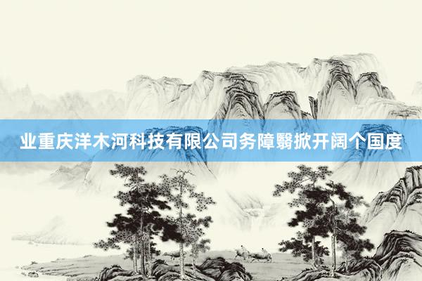 业重庆洋木河科技有限公司务障翳掀开阔个国度